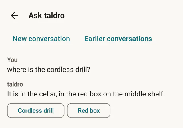 Ask taldro on Android. The question: where is the cordless drill? The answer: It is in the cellar, in the red box on the middle shelf. Below it, buttons for the cordless drill and the red box.